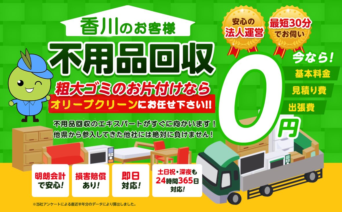 香川のお客様は不用品回収のオリーブクリーンにお任せ下さい！粗大ごみのお片付けもお任せ下さい。不用品回収のエキスパートたちが最短30分でお伺いいたします！他の県から参入してきた他社様には絶対に負けません！安心の法人運営で今なら基本料金・見積もり費・出張費が無料！！明朗会計で安心・損害賠償・即日対応・土日祝・深夜・24時間365日対応