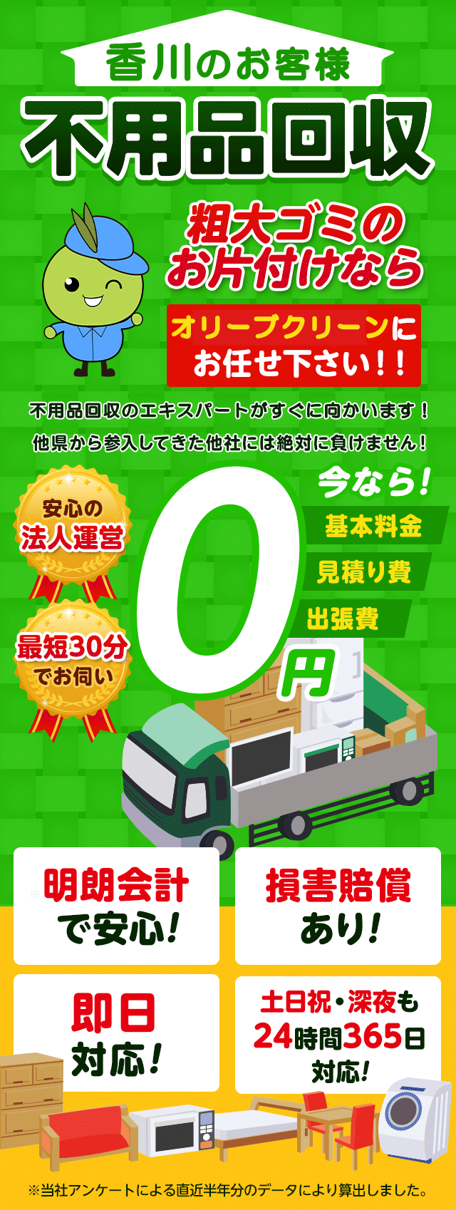 香川のお客様は不用品回収のオリーブクリーンにお任せ下さい！粗大ごみのお片付けもお任せ下さい。不用品回収のエキスパートたちが最短30分でお伺いいたします！他の県から参入してきた他社様には絶対に負けません！安心の法人運営で今なら基本料金・見積もり費・出張費が無料！！明朗会計で安心・損害賠償・即日対応・土日祝・深夜・24時間365日対応
